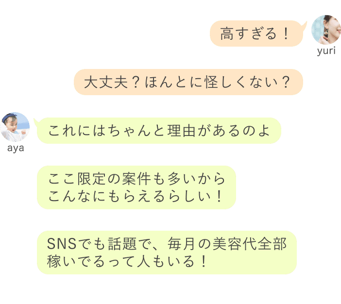 yuri：高すぎる！大丈夫？ほんとに怪しくない？ aya：これにはちゃんと理由があるのよここ限定の案件も多いから こんなにもらえるらしい！SNSでも話題で、毎月の美容代全部 稼いでるって人もいる！