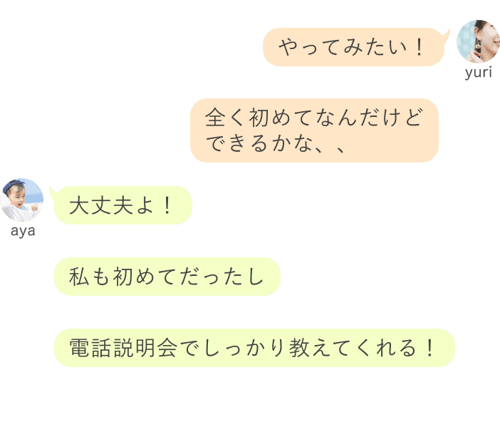 yuri：やってみたい！全く初めてなんだけど大丈夫かな、、 aya：大丈夫よ！私も初めてだったし、電話説明会でしっかり教えてくれる！