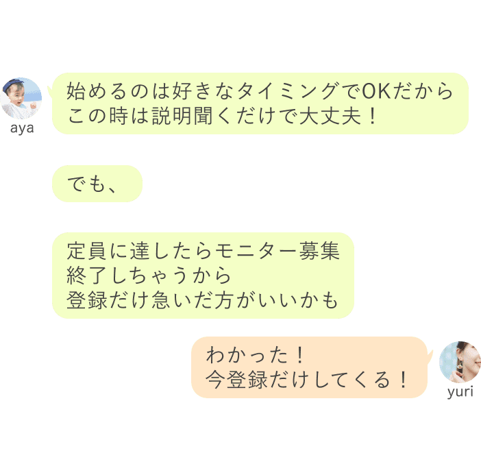 aya：でも、定員に達したらモニター募集 終了しちゃうから 登録だけ急いだ方がいいかも定員に達したらモニター募集 終了しちゃうから 登録だけ急いだ方がいいかも yuri：わかった！ 今登録だけしてくる！