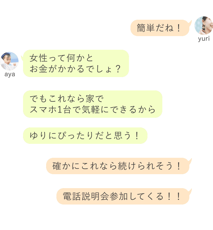 yuri：簡単だね！ aya：女性って何かと お金がかかるでしょ？でもこれなら家で スマホ1台で気軽にできるからゆりにぴったりだと思う！ yuri：確かにこれなら続けられそう！電話説明会参加してくる！！