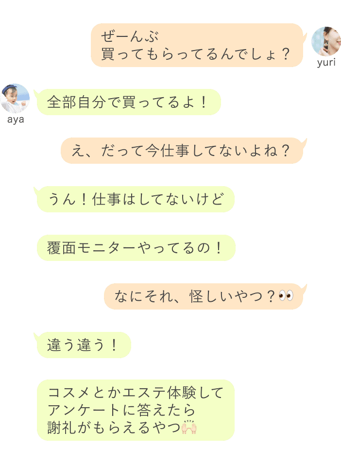 yuri：ぜーんぶ買ってもらってるんでしょ？ aya：全部自分で買ってるよ！ yuri：え、だって今仕事してないよね？ aya：うん！仕事はしてないけど、覆面モニターやってるの！ yiri：なにそれ、怪しいやつ？ aya：違う違う！コスメとかエステ体験して アンケートに答えたら 謝礼がもらえるやつ