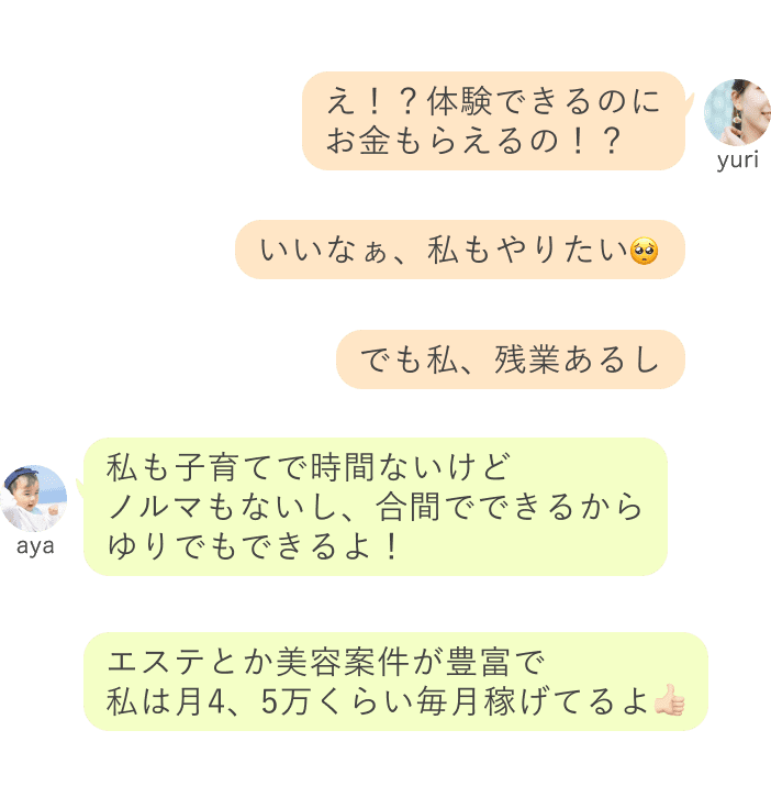 yuri：え！？体験できるのに お金もらえるの！？いいなぁ、私もやりたい🥺でも私、残業あるし aya：私も子育てで時間ないけど ノルマもないし、合間でできるから ゆりでもできるよ！エステとか美容案件が豊富で 私は月4、5万くらい毎月稼げてるよ👍🏻