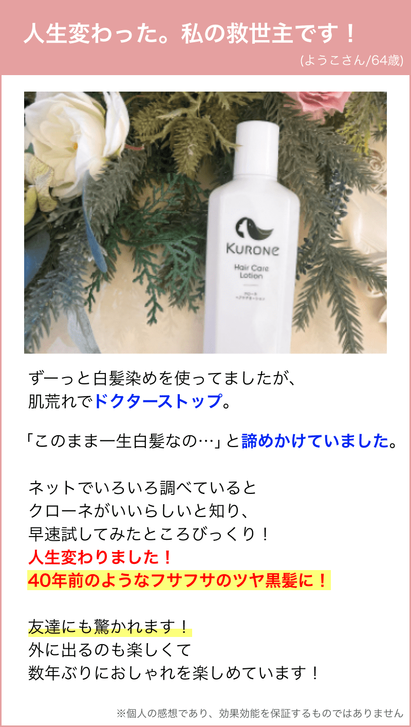 ずーっと白髪染めを使ってましたが、 肌荒れでドクターストップ。「このまま一生白髪なの…」と諦めかけていました。ネットでいろいろ調べていると クローネがいいらしいと知り、 早速試してみたところびっくり！ 人生変わりました！ 40年前のようなフサフサのツヤ黒髪に！ 友達にも驚かれます！ 外に出るのも楽しくて 数年ぶりにおしゃれを楽しめています！