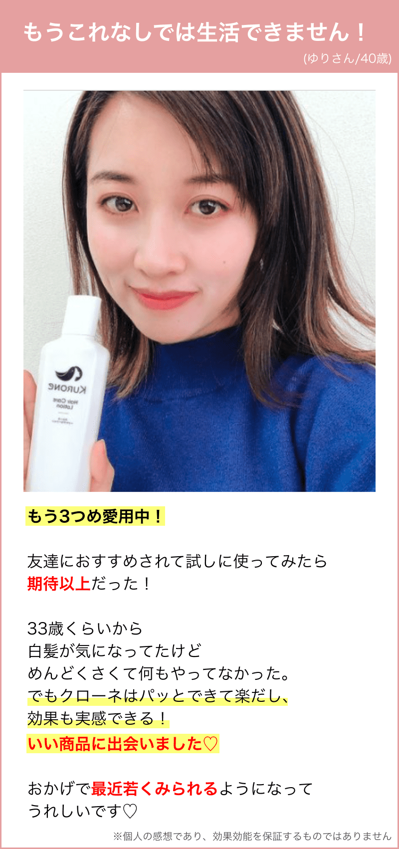 もう3つめ愛用中！ 友達におすすめされて試しに使ってみたら 期待以上だった！ 33歳くらいから 白髪が気になってたけど めんどくさくて何もやってなかった。 でもクローネはパッとできて楽だし、 効果も実感できる！ いい商品に出会いました♡⃛ おかげで最近若くみられるようになって うれしいです♡⃛